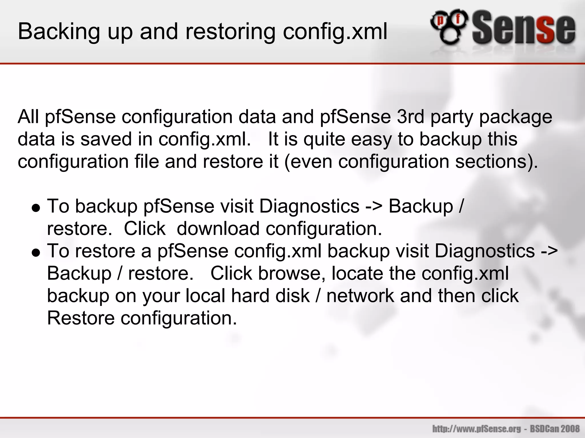 Backing up and restoring config.xml


All pfSense configuration data and pfSense 3rd party package
data is saved in config.xml. It is quite easy to backup this
configuration file and restore it (even configuration sections).

   To backup pfSense visit Diagnostics -> Backup /
   restore. Click download configuration.
   To restore a pfSense config.xml backup visit Diagnostics ->
   Backup / restore. Click browse, locate the config.xml
   backup on your local hard disk / network and then click
   Restore configuration.
 