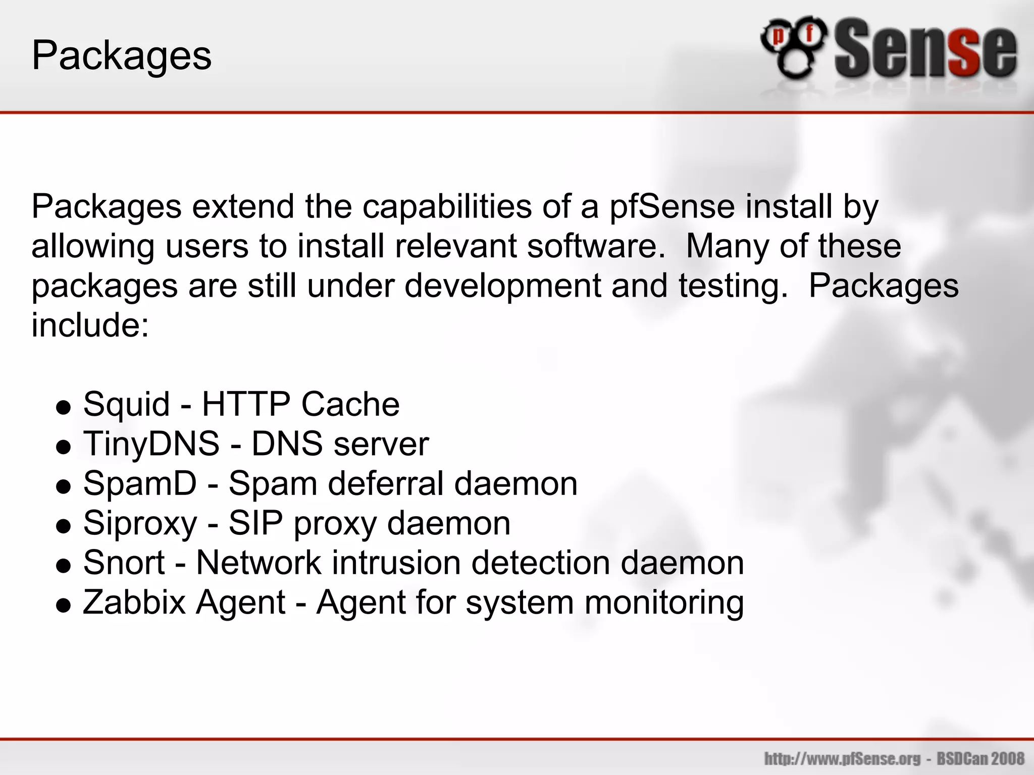 Packages


Packages extend the capabilities of a pfSense install by
allowing users to install relevant software. Many of these
packages are still under development and testing. Packages
include:

   Squid - HTTP Cache
   TinyDNS - DNS server
   SpamD - Spam deferral daemon
   Siproxy - SIP proxy daemon
   Snort - Network intrusion detection daemon
   Zabbix Agent - Agent for system monitoring
 