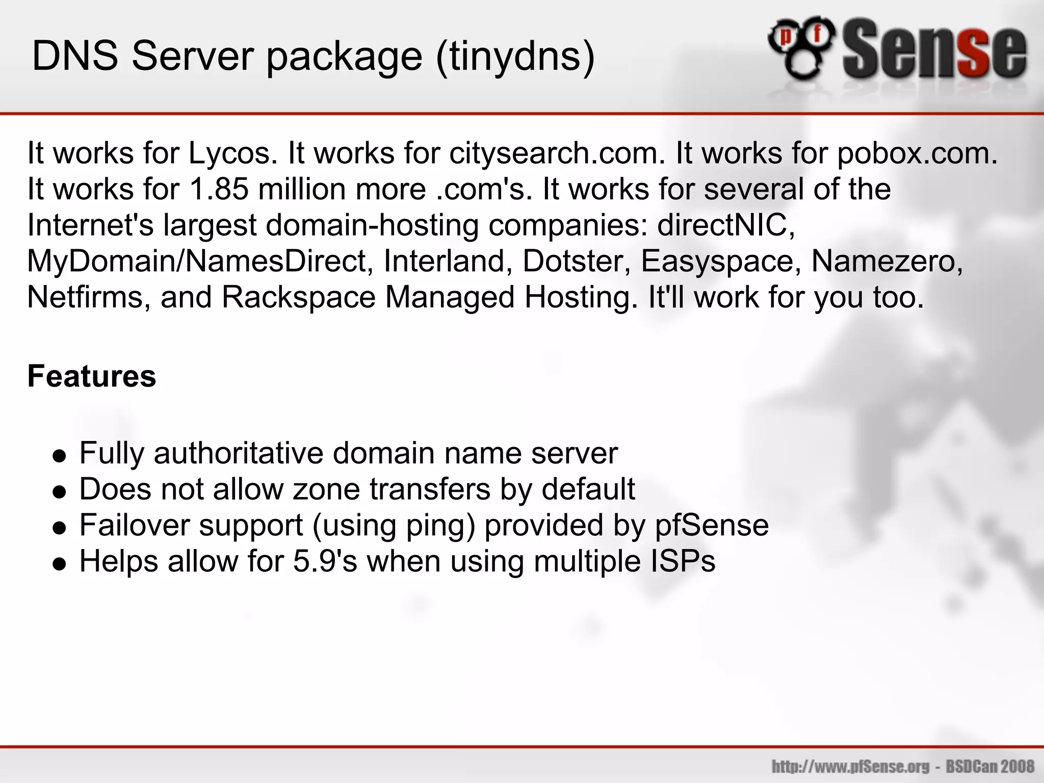 DNS Server package (tinydns)

It works for Lycos. It works for citysearch.com. It works for pobox.com.
It works for 1.85 million more .com's. It works for several of the
Internet's largest domain-hosting companies: directNIC,
MyDomain/NamesDirect, Interland, Dotster, Easyspace, Namezero,
Netfirms, and Rackspace Managed Hosting. It'll work for you too.

Features

   Fully authoritative domain name server
   Does not allow zone transfers by default
   Failover support (using ping) provided by pfSense
   Helps allow for 5.9's when using multiple ISPs
 