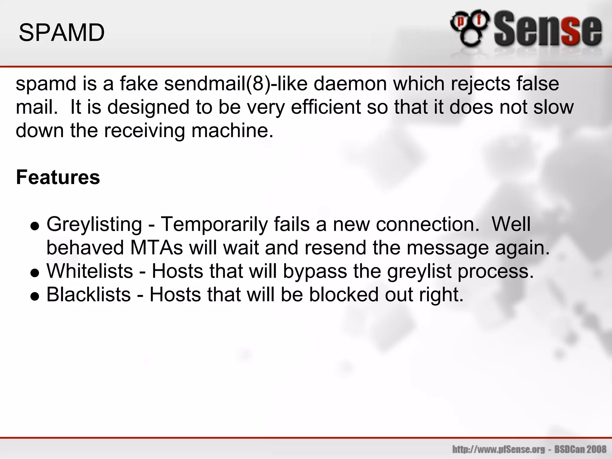 SPAMD

spamd is a fake sendmail(8)-like daemon which rejects false
mail. It is designed to be very efficient so that it does not slow
down the receiving machine.

Features

   Greylisting - Temporarily fails a new connection. Well
   behaved MTAs will wait and resend the message again.
   Whitelists - Hosts that will bypass the greylist process.
   Blacklists - Hosts that will be blocked out right.
 