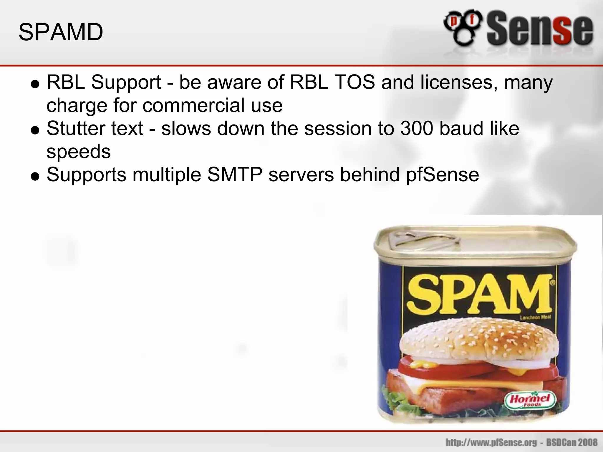 SPAMD

 RBL Support - be aware of RBL TOS and licenses, many
 charge for commercial use
 Stutter text - slows down the session to 300 baud like
 speeds
 Supports multiple SMTP servers behind pfSense
 
