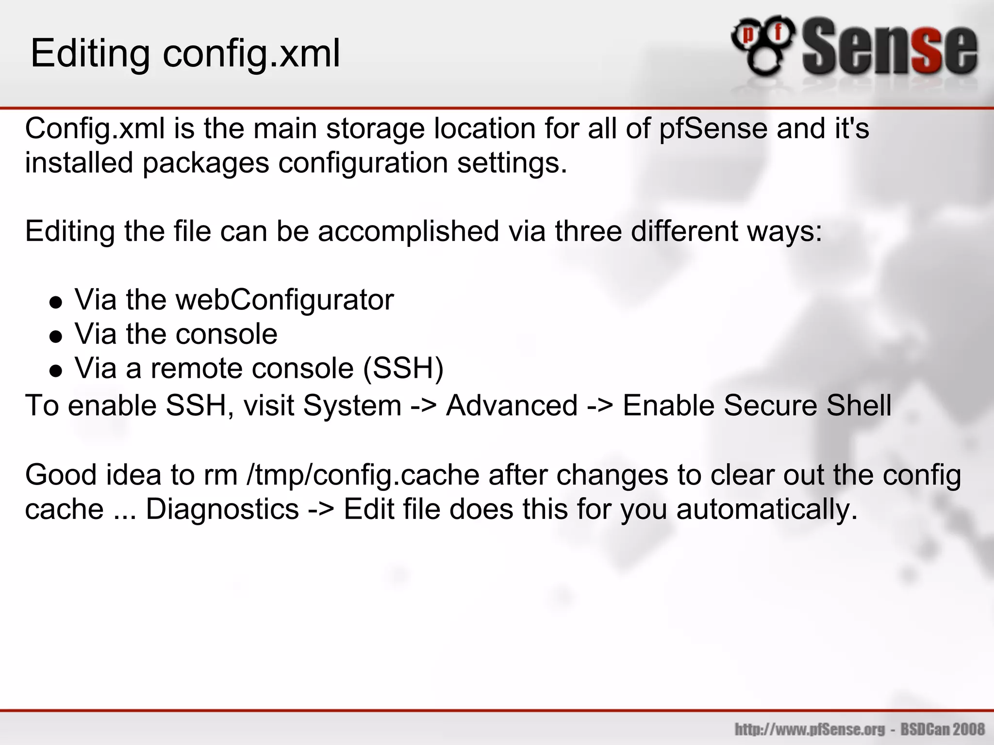 Editing config.xml
Config.xml is the main storage location for all of pfSense and it's
installed packages configuration settings.

Editing the file can be accomplished via three different ways:

   Via the webConfigurator
   Via the console
   Via a remote console (SSH)
To enable SSH, visit System -> Advanced -> Enable Secure Shell

Good idea to rm /tmp/config.cache after changes to clear out the config
cache ... Diagnostics -> Edit file does this for you automatically.
 