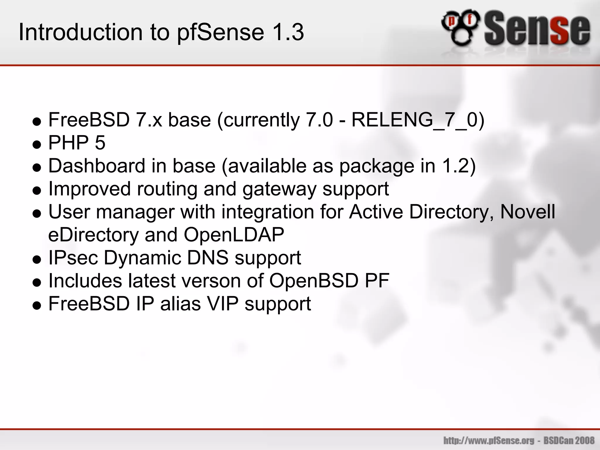 Introduction to pfSense 1.3


  FreeBSD 7.x base (currently 7.0 - RELENG_7_0)
  PHP 5
  Dashboard in base (available as package in 1.2)
  Improved routing and gateway support
  User manager with integration for Active Directory, Novell
  eDirectory and OpenLDAP
  IPsec Dynamic DNS support
  Includes latest verson of OpenBSD PF
  FreeBSD IP alias VIP support
 