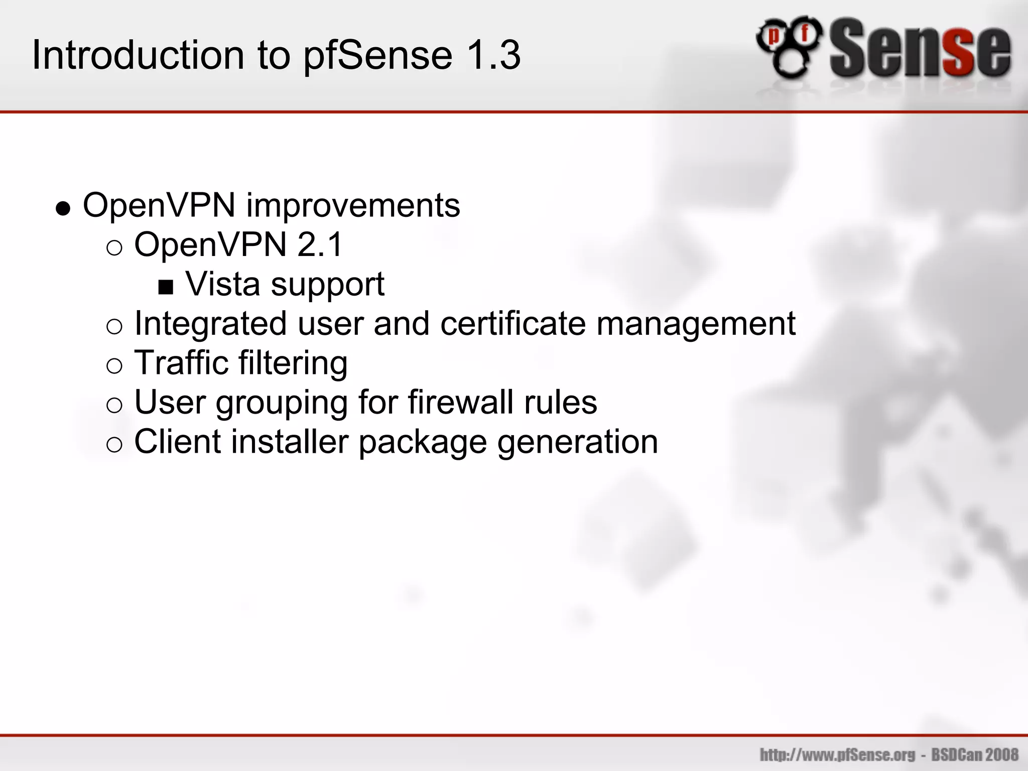 Introduction to pfSense 1.3


  OpenVPN improvements
    OpenVPN 2.1
        Vista support
    Integrated user and certificate management
    Traffic filtering
    User grouping for firewall rules
    Client installer package generation
 