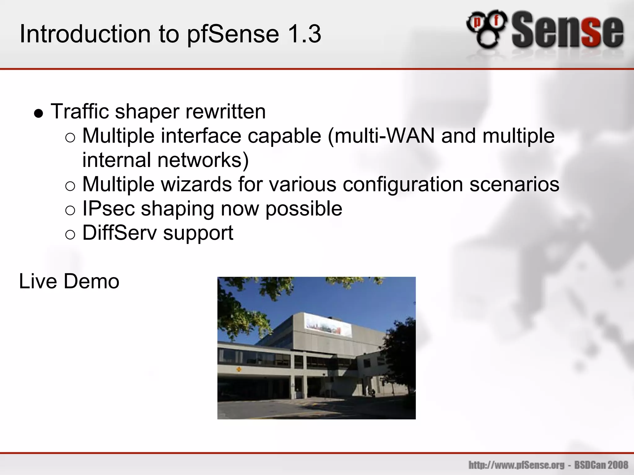 Introduction to pfSense 1.3


  Traffic shaper rewritten
     Multiple interface capable (multi-WAN and multiple
     internal networks)
     Multiple wizards for various configuration scenarios
     IPsec shaping now possible
     DiffServ support

Live Demo
 