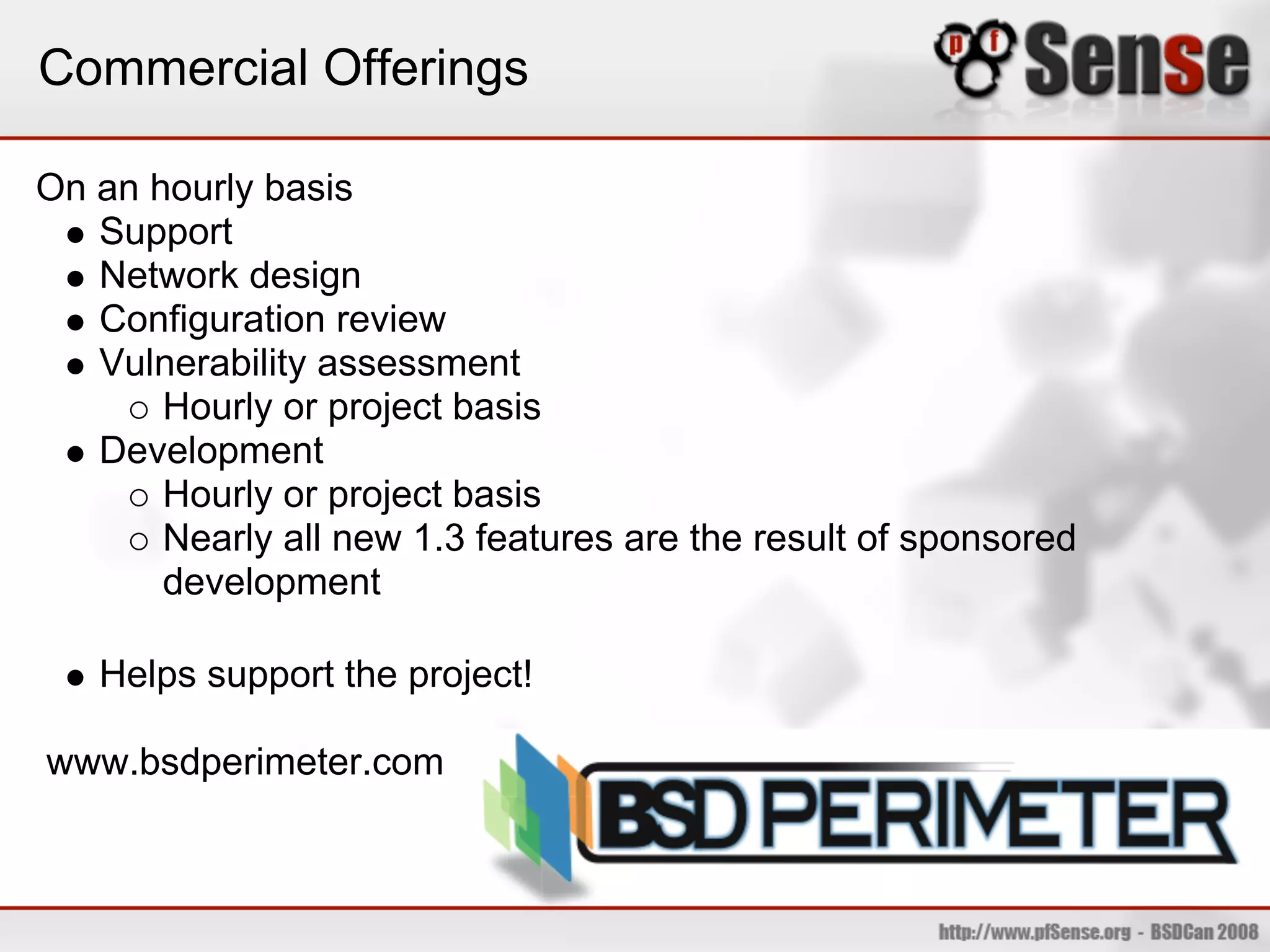 Commercial Offerings

On an hourly basis
   Support
   Network design
   Configuration review
   Vulnerability assessment
       Hourly or project basis
   Development
       Hourly or project basis
       Nearly all new 1.3 features are the result of sponsored
       development

   Helps support the project!

www.bsdperimeter.com
 