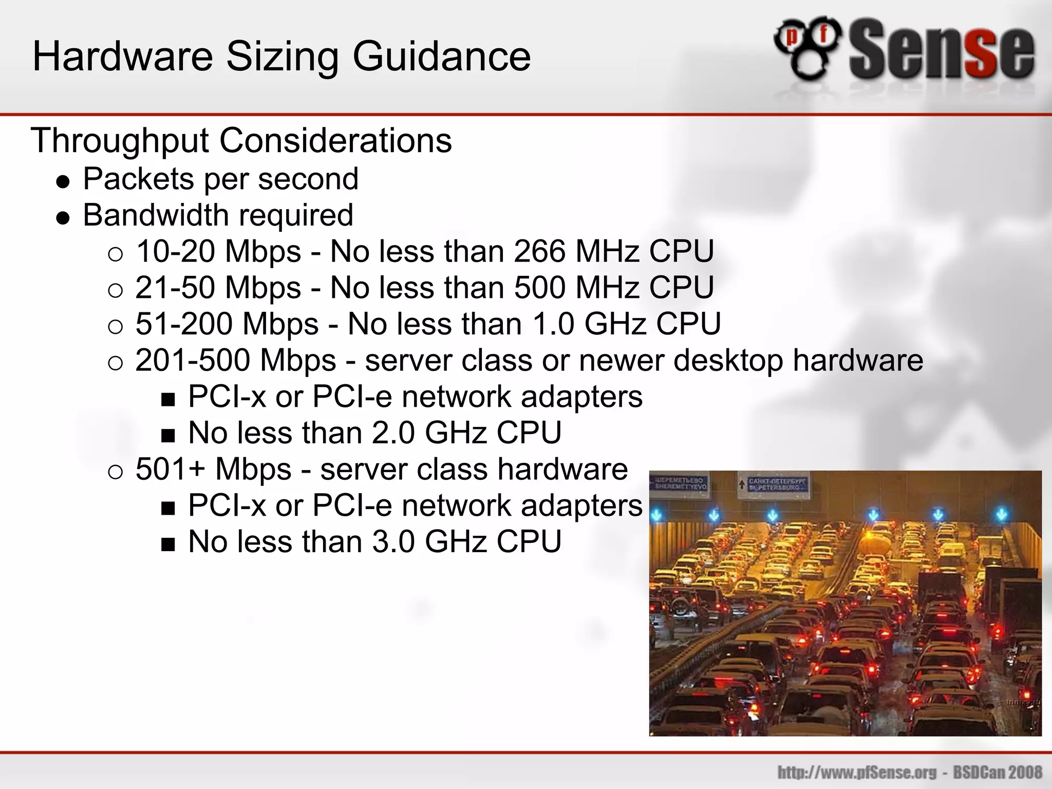 Hardware Sizing Guidance
Throughput Considerations
   Packets per second
   Bandwidth required
      10-20 Mbps - No less than 266 MHz CPU
      21-50 Mbps - No less than 500 MHz CPU
      51-200 Mbps - No less than 1.0 GHz CPU
      201-500 Mbps - server class or newer desktop hardware
          PCI-x or PCI-e network adapters
          No less than 2.0 GHz CPU
      501+ Mbps - server class hardware
          PCI-x or PCI-e network adapters
          No less than 3.0 GHz CPU
 