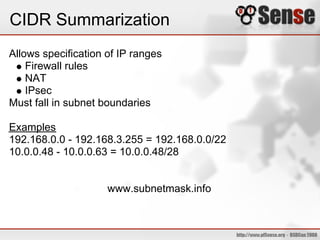 CIDR Summarization
Allows specification of IP ranges
    Firewall rules
    NAT
    IPsec
Must fall in subnet boundaries

Examples
192.168.0.0 - 192.168.3.255 = 192.168.0.0/22
10.0.0.48 - 10.0.0.63 = 10.0.0.48/28


                     www.subnetmask.info
 