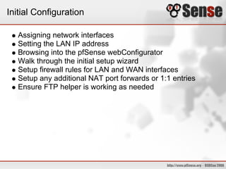 Initial Configuration

   Assigning network interfaces
   Setting the LAN IP address
   Browsing into the pfSense webConfigurator
   Walk through the initial setup wizard
   Setup firewall rules for LAN and WAN interfaces
   Setup any additional NAT port forwards or 1:1 entries
   Ensure FTP helper is working as needed
 