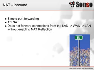 NAT - Inbound


  Simple port forwarding
  1:1 NAT
  Does not forward connections from the LAN -> WAN -> LAN
  without enabling NAT Reflection
 