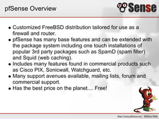 pfSense Overview

  Customized FreeBSD distribution tailored for use as a
  firewall and router.
  pfSense has many base features and can be extended with
  the package system including one touch installations of
  popular 3rd party packages such as SpamD (spam filter)
  and Squid (web caching).
  Includes many features found in commercial products such
  as Cisco PIX, Sonicwall, Watchguard, etc.
  Many support avenues available, mailing lists, forum and
  commercial support.
  Has the best price on the planet.... Free!
 