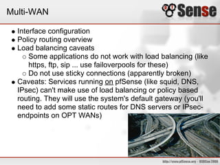 Multi-WAN

  Interface configuration
  Policy routing overview
  Load balancing caveats
      Some applications do not work with load balancing (like
      https, ftp, sip ... use failoverpools for these)
      Do not use sticky connections (apparently broken)
  Caveats: Services running on pfSense (like squid, DNS,
  IPsec) can't make use of load balancing or policy based
  routing. They will use the system's default gateway (you'll
  need to add some static routes for DNS servers or IPsec-
  endpoints on OPT WANs)
 