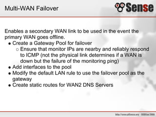 Multi-WAN Failover


Enables a secondary WAN link to be used in the event the
primary WAN goes offline.
   Create a Gateway Pool for failover
      Ensure that monitor IPs are nearby and reliably respond
      to ICMP (not the physical link determines if a WAN is
      down but the failure of the monitoring ping)
   Add interfaces to the pool
   Modify the default LAN rule to use the failover pool as the
   gateway
   Create static routes for WAN2 DNS Servers
 