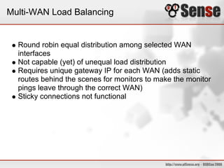 Multi-WAN Load Balancing


  Round robin equal distribution among selected WAN
  interfaces
  Not capable (yet) of unequal load distribution
  Requires unique gateway IP for each WAN (adds static
  routes behind the scenes for monitors to make the monitor
  pings leave through the correct WAN)
  Sticky connections not functional
 