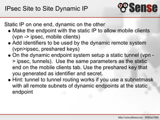 IPsec Site to Site Dynamic IP

Static IP on one end, dynamic on the other
   Make the endpoint with the static IP to allow mobile clients
   (vpn -> ipsec, mobile clients)
   Add identifiers to be used by the dynamic remote system
   (vpn>ipsec, preshared keys)
   On the dynamic endpoint system setup a static tunnel (vpn -
   > ipsec, tunnels). Use the same parameters as the static
   end on the mobile clients tab. Use the preshared key that
   you generated as identifier and secret.
   Hint: tunnel to tunnel routing works if you use a subnetmask
   with all remote subnets of dynamic endpoints at the static
   endpoint
 