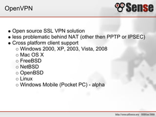 OpenVPN


 Open source SSL VPN solution
 less problematic behind NAT (other then PPTP or IPSEC)
 Cross platform client support
    Windows 2000, XP, 2003, Vista, 2008
    Mac OS X
    FreeBSD
    NetBSD
    OpenBSD
    Linux
    Windows Mobile (Pocket PC) - alpha
 
