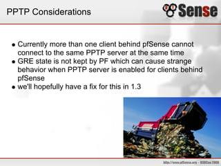 PPTP Considerations


  Currently more than one client behind pfSense cannot
  connect to the same PPTP server at the same time
  GRE state is not kept by PF which can cause strange
  behavior when PPTP server is enabled for clients behind
  pfSense
  we'll hopefully have a fix for this in 1.3
 