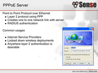 PPPoE Server
Point to Point Protocol over Ethernet
   Layer 2 protocol using PPP
   Creates one to one network link with server
   RADIUS authentication

Common usages

   Internet Service Providers
   Locked down wireless deployments
   Anywhere layer 2 authentication is
   desirable
 