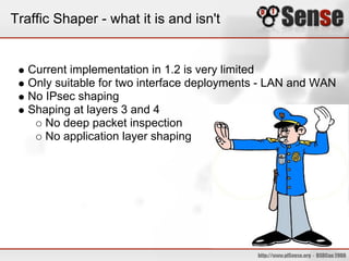 Traffic Shaper - what it is and isn't


   Current implementation in 1.2 is very limited
   Only suitable for two interface deployments - LAN and WAN
   No IPsec shaping
   Shaping at layers 3 and 4
      No deep packet inspection
      No application layer shaping
 