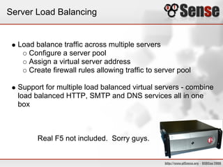 Server Load Balancing


  Load balance traffic across multiple servers
     Configure a server pool
     Assign a virtual server address
     Create firewall rules allowing traffic to server pool

  Support for multiple load balanced virtual servers - combine
  load balanced HTTP, SMTP and DNS services all in one
  box



        Real F5 not included. Sorry guys.
 