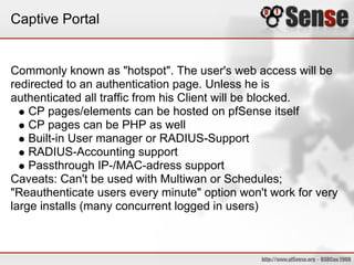 Captive Portal


Commonly known as "hotspot". The user's web access will be
redirected to an authentication page. Unless he is
authenticated all traffic from his Client will be blocked.
    CP pages/elements can be hosted on pfSense itself
    CP pages can be PHP as well
    Built-in User manager or RADIUS-Support
    RADIUS-Accounting support
    Passthrough IP-/MAC-adress support
Caveats: Can't be used with Multiwan or Schedules;
"Reauthenticate users every minute" option won't work for very
large installs (many concurrent logged in users)
 