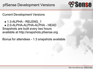 pfSense Development Versions

Current Development Versions

   1.3-ALPHA - RELENG_1
   2.0-ALPHA-ALPHA-ALPHA - HEAD
Snapshots are built every two hours
available at http://snapshots.pfsense.org

Bonus for attendees - 1.3 snapshots available
 