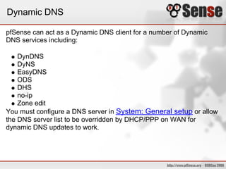 Dynamic DNS

pfSense can act as a Dynamic DNS client for a number of Dynamic
DNS services including:

    DynDNS
    DyNS
    EasyDNS
    ODS
    DHS
    no-ip
    Zone edit
You must configure a DNS server in System: General setup or allow
the DNS server list to be overridden by DHCP/PPP on WAN for
dynamic DNS updates to work.
 