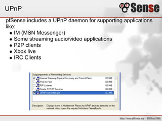 UPnP
pfSense includes a UPnP daemon for supporting applications
like:
    IM (MSN Messenger)
    Some streaming audio/video applications
    P2P clients
    Xbox live
    IRC Clients
 