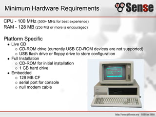Minimum Hardware Requirements
CPU - 100 MHz (500+ MHz for best experience)
RAM - 128 MB (256 MB or more is encouraged)

Platform Specific
    Live CD
         CD-ROM drive (currently USB CD-ROM devices are not supported)
         USB flash drive or floppy drive to store configuration
    Full Installation
         CD-ROM for initial installation
         1 GB hard drive
    Embedded
         128 MB CF
         serial port for console
         null modem cable
 