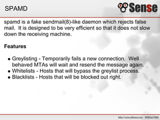 SPAMD

spamd is a fake sendmail(8)-like daemon which rejects false
mail. It is designed to be very efficient so that it does not slow
down the receiving machine.

Features

   Greylisting - Temporarily fails a new connection. Well
   behaved MTAs will wait and resend the message again.
   Whitelists - Hosts that will bypass the greylist process.
   Blacklists - Hosts that will be blocked out right.
 
