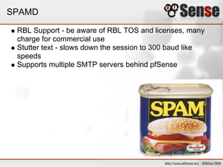 SPAMD

 RBL Support - be aware of RBL TOS and licenses, many
 charge for commercial use
 Stutter text - slows down the session to 300 baud like
 speeds
 Supports multiple SMTP servers behind pfSense
 