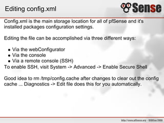 Editing config.xml
Config.xml is the main storage location for all of pfSense and it's
installed packages configuration settings.

Editing the file can be accomplished via three different ways:

   Via the webConfigurator
   Via the console
   Via a remote console (SSH)
To enable SSH, visit System -> Advanced -> Enable Secure Shell

Good idea to rm /tmp/config.cache after changes to clear out the config
cache ... Diagnostics -> Edit file does this for you automatically.
 
