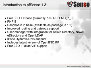 Introduction to pfSense 1.3


  FreeBSD 7.x base (currently 7.0 - RELENG_7_0)
  PHP 5
  Dashboard in base (available as package in 1.2)
  Improved routing and gateway support
  User manager with integration for Active Directory, Novell
  eDirectory and OpenLDAP
  IPsec Dynamic DNS support
  Includes latest verson of OpenBSD PF
  FreeBSD IP alias VIP support
 