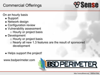 Commercial Offerings

On an hourly basis
   Support
   Network design
   Configuration review
   Vulnerability assessment
       Hourly or project basis
   Development
       Hourly or project basis
       Nearly all new 1.3 features are the result of sponsored
       development

   Helps support the project!

www.bsdperimeter.com
 