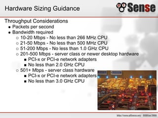 Hardware Sizing Guidance
Throughput Considerations
   Packets per second
   Bandwidth required
      10-20 Mbps - No less than 266 MHz CPU
      21-50 Mbps - No less than 500 MHz CPU
      51-200 Mbps - No less than 1.0 GHz CPU
      201-500 Mbps - server class or newer desktop hardware
          PCI-x or PCI-e network adapters
          No less than 2.0 GHz CPU
      501+ Mbps - server class hardware
          PCI-x or PCI-e network adapters
          No less than 3.0 GHz CPU
 