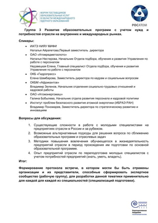 Группа 3 Развитие образовательных программ с учетом                        нужд    и
потребностей отрасли на внутренних и международных рынках.

Спикеры:
         ИАТЭ НИЯУ МИФИ
         Наталья Айрапетова,Первый заместитель директора
         ОАО «Атомредметзолото»
         Наталья Нестерова, Начальник Отдела подбора, обучения и развития Управления по
         работе с персоналом
         Недзвецкая Елена, Главный специалист Отдела подбора, обучения и развития
         Управления по работе с персоналом
         ОКБ «Гидропресс»
         Елена Шамбарова, Заместитель директора по кадрам и социальным вопросам
         ОКБМ «Африкантов»
         Владимир Зеленов, Начальник отделения социально-трудовых отношений и
         кадровой работы
         ОАО «Атомэнергомаш»
         Галина Бобылева, Начальник отдела развития персонала и кадровой политики
         Институт проблем безопасного развития атомной энергетики (ИБРАЭ РАН)
         Владимир Пономарев, Заместитель директора по стратегическому развитию и
         инновациям

Вопросы для обсуждения:

        1. Существующие сложности в работе с молодыми специалистами на
           предприятиях отрасли в России и за рубежом.
        2. Возможные альтернативные подходы для решения вопроса по сближению
           образовательных программ и отраслевых задач
        3. Методики повышения вовлечения обучающегося в жизнедеятельность
           предприятий отрасли в период прохождения им подготовки по основной
           образовательной программе.
        4. Опыт предприятий отрасли по переподготовке молодых специалистов с
           учетом потребностей предприятий (знать, уметь, владеть).
Итог:

Формирование протокола встречи, в котором могли бы быть отражены
организации и их представители, способные сформировать экспертное
сообщество (рабочую группу), для разработки данной тематики применительно
для каждой для каждой из специальностей (специализаций подготовки).
 