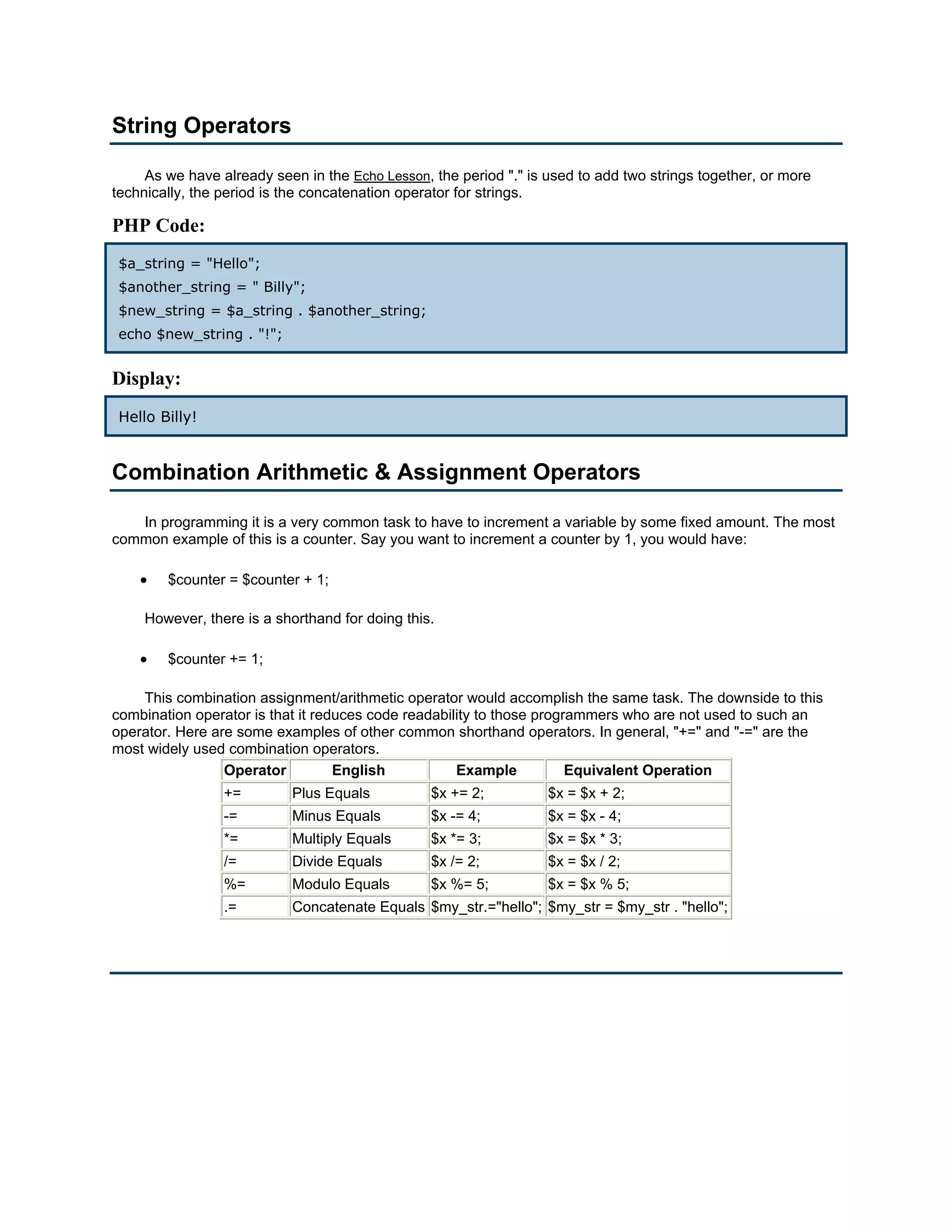 String Operators

     As we have already seen in the Echo Lesson, the period "." is used to add two strings together, or more
technically, the period is the concatenation operator for strings.

PHP Code:
 $a_string = "Hello";
 $another_string = " Billy";
 $new_string = $a_string . $another_string;
 echo $new_string . "!";


Display:
 Hello Billy!


Combination Arithmetic & Assignment Operators

   In programming it is a very common task to have to increment a variable by some fixed amount. The most
common example of this is a counter. Say you want to increment a counter by 1, you would have:

    •   $counter = $counter + 1;

     However, there is a shorthand for doing this.

    •   $counter += 1;

    This combination assignment/arithmetic operator would accomplish the same task. The downside to this
combination operator is that it reduces code readability to those programmers who are not used to such an
operator. Here are some examples of other common shorthand operators. In general, "+=" and "-=" are the
most widely used combination operators.
                 Operator          English           Example           Equivalent Operation
                 +=        Plus Equals           $x += 2;          $x = $x + 2;
                 -=        Minus Equals          $x -= 4;          $x = $x - 4;
                 *=        Multiply Equals       $x *= 3;          $x = $x * 3;
                 /=        Divide Equals         $x /= 2;          $x = $x / 2;
                 %=        Modulo Equals         $x %= 5;          $x = $x % 5;
                 .=        Concatenate Equals $my_str.="hello"; $my_str = $my_str . "hello";
 