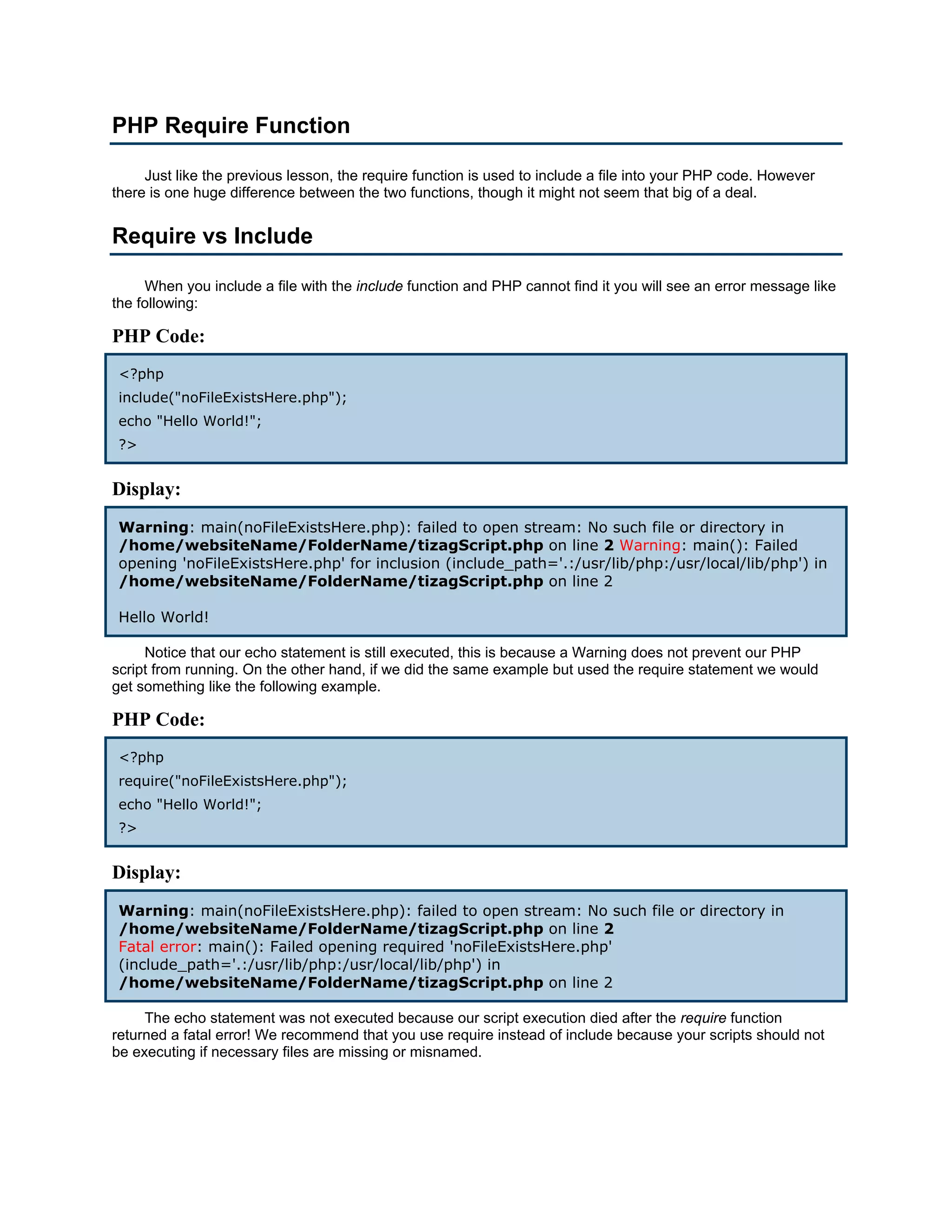 PHP Require Function

     Just like the previous lesson, the require function is used to include a file into your PHP code. However
there is one huge difference between the two functions, though it might not seem that big of a deal.


Require vs Include

     When you include a file with the include function and PHP cannot find it you will see an error message like
the following:

PHP Code:
 <?php
 include("noFileExistsHere.php");
 echo "Hello World!";
 ?>


Display:
 Warning: main(noFileExistsHere.php): failed to open stream: No such file or directory in
 /home/websiteName/FolderName/tizagScript.php on line 2 Warning: main(): Failed
 opening 'noFileExistsHere.php' for inclusion (include_path='.:/usr/lib/php:/usr/local/lib/php') in
 /home/websiteName/FolderName/tizagScript.php on line 2

 Hello World!

     Notice that our echo statement is still executed, this is because a Warning does not prevent our PHP
script from running. On the other hand, if we did the same example but used the require statement we would
get something like the following example.

PHP Code:
 <?php
 require("noFileExistsHere.php");
 echo "Hello World!";
 ?>


Display:
 Warning: main(noFileExistsHere.php): failed to open stream: No such file or directory in
 /home/websiteName/FolderName/tizagScript.php on line 2
 Fatal error: main(): Failed opening required 'noFileExistsHere.php'
 (include_path='.:/usr/lib/php:/usr/local/lib/php') in
 /home/websiteName/FolderName/tizagScript.php on line 2

     The echo statement was not executed because our script execution died after the require function
returned a fatal error! We recommend that you use require instead of include because your scripts should not
be executing if necessary files are missing or misnamed.
 