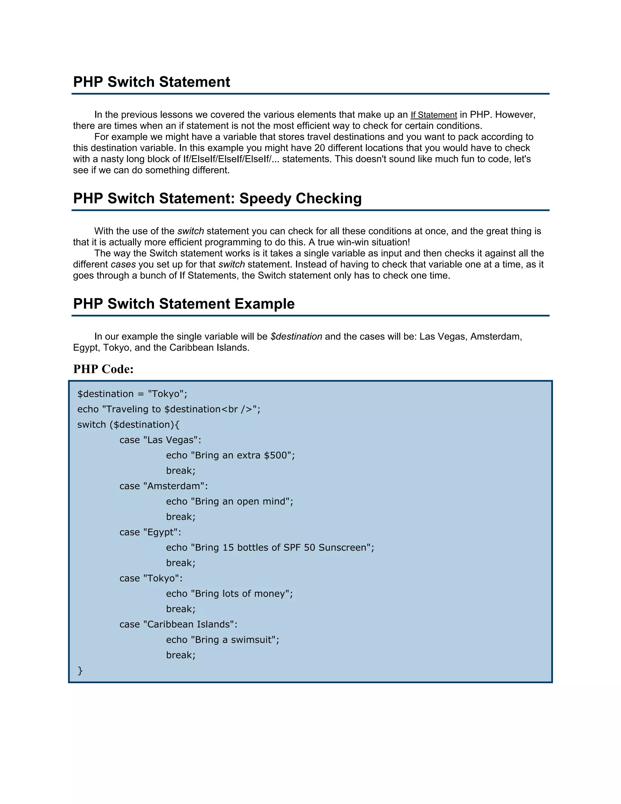 PHP Switch Statement

      In the previous lessons we covered the various elements that make up an If Statement in PHP. However,
there are times when an if statement is not the most efficient way to check for certain conditions.
      For example we might have a variable that stores travel destinations and you want to pack according to
this destination variable. In this example you might have 20 different locations that you would have to check
with a nasty long block of If/ElseIf/ElseIf/ElseIf/... statements. This doesn't sound like much fun to code, let's
see if we can do something different.


PHP Switch Statement: Speedy Checking

      With the use of the switch statement you can check for all these conditions at once, and the great thing is
that it is actually more efficient programming to do this. A true win-win situation!
      The way the Switch statement works is it takes a single variable as input and then checks it against all the
different cases you set up for that switch statement. Instead of having to check that variable one at a time, as it
goes through a bunch of If Statements, the Switch statement only has to check one time.


PHP Switch Statement Example

    In our example the single variable will be $destination and the cases will be: Las Vegas, Amsterdam,
Egypt, Tokyo, and the Caribbean Islands.

PHP Code:
 $destination = "Tokyo";
 echo "Traveling to $destination<br />";
 switch ($destination){
           case "Las Vegas":
                      echo "Bring an extra $500";
                      break;
           case "Amsterdam":
                      echo "Bring an open mind";
                      break;
           case "Egypt":
                      echo "Bring 15 bottles of SPF 50 Sunscreen";
                      break;
           case "Tokyo":
                      echo "Bring lots of money";
                      break;
           case "Caribbean Islands":
                      echo "Bring a swimsuit";
                      break;
 }
 
