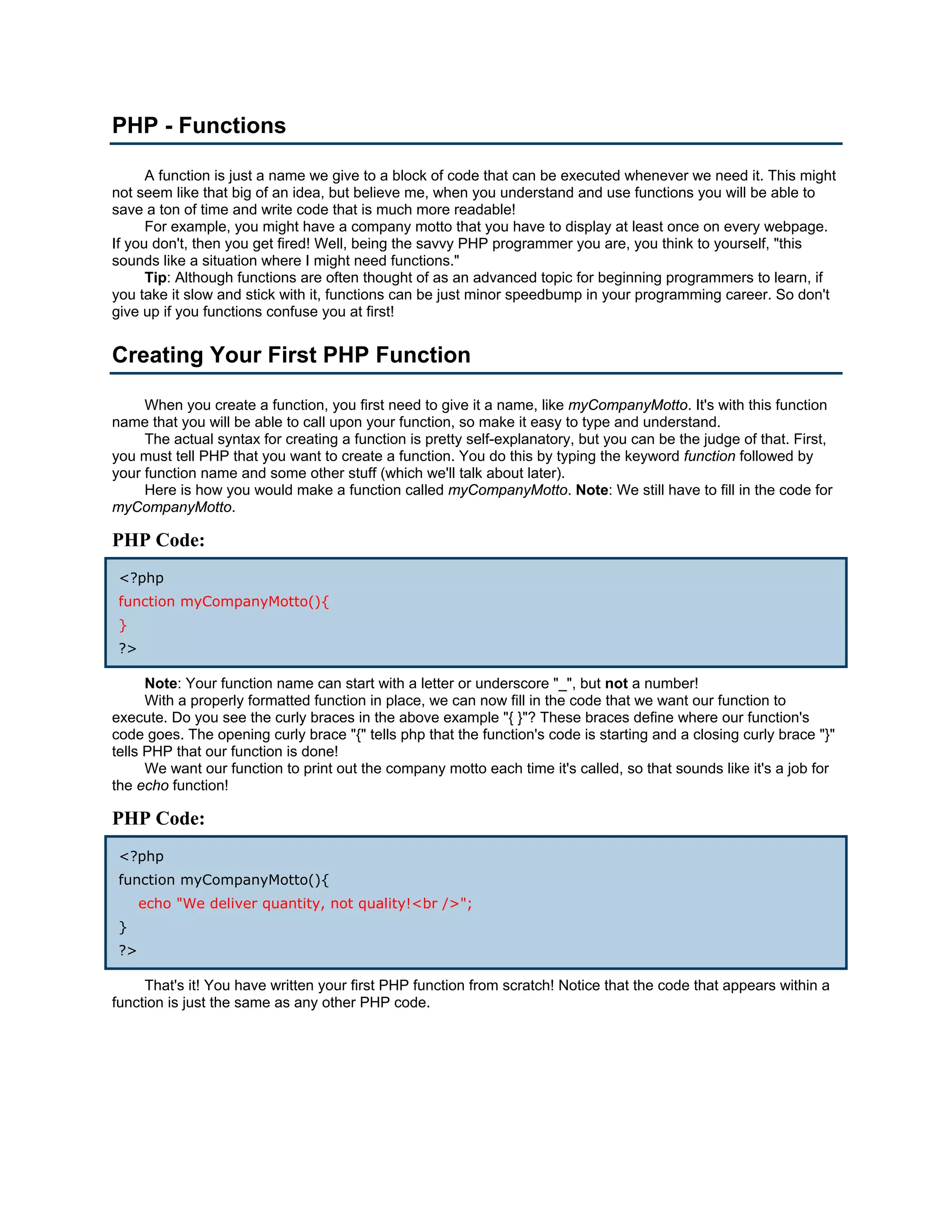 PHP - Functions

      A function is just a name we give to a block of code that can be executed whenever we need it. This might
not seem like that big of an idea, but believe me, when you understand and use functions you will be able to
save a ton of time and write code that is much more readable!
      For example, you might have a company motto that you have to display at least once on every webpage.
If you don't, then you get fired! Well, being the savvy PHP programmer you are, you think to yourself, "this
sounds like a situation where I might need functions."
      Tip: Although functions are often thought of as an advanced topic for beginning programmers to learn, if
you take it slow and stick with it, functions can be just minor speedbump in your programming career. So don't
give up if you functions confuse you at first!


Creating Your First PHP Function

     When you create a function, you first need to give it a name, like myCompanyMotto. It's with this function
name that you will be able to call upon your function, so make it easy to type and understand.
     The actual syntax for creating a function is pretty self-explanatory, but you can be the judge of that. First,
you must tell PHP that you want to create a function. You do this by typing the keyword function followed by
your function name and some other stuff (which we'll talk about later).
     Here is how you would make a function called myCompanyMotto. Note: We still have to fill in the code for
myCompanyMotto.

PHP Code:
 <?php
 function myCompanyMotto(){
 }
 ?>

      Note: Your function name can start with a letter or underscore "_", but not a number!
      With a properly formatted function in place, we can now fill in the code that we want our function to
execute. Do you see the curly braces in the above example "{ }"? These braces define where our function's
code goes. The opening curly brace "{" tells php that the function's code is starting and a closing curly brace "}"
tells PHP that our function is done!
      We want our function to print out the company motto each time it's called, so that sounds like it's a job for
the echo function!

PHP Code:
 <?php
 function myCompanyMotto(){
      echo "We deliver quantity, not quality!<br />";
 }
 ?>

     That's it! You have written your first PHP function from scratch! Notice that the code that appears within a
function is just the same as any other PHP code.
 