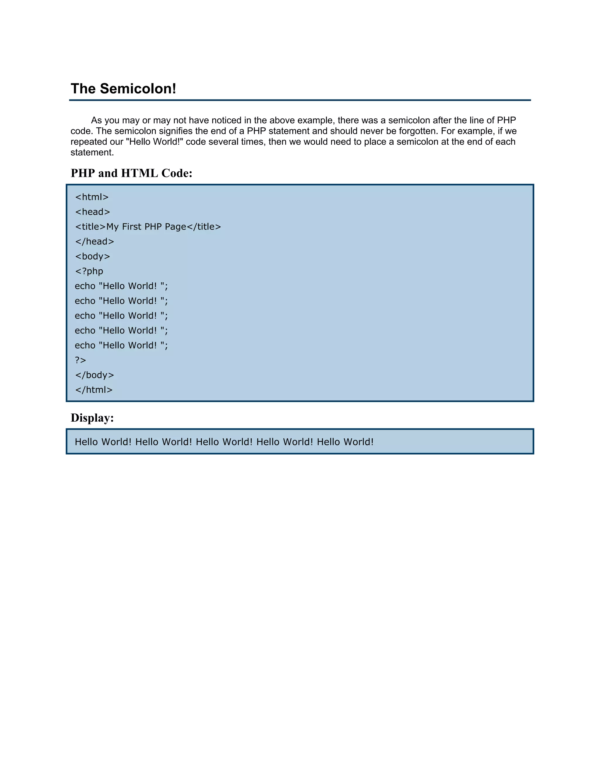 The Semicolon!

     As you may or may not have noticed in the above example, there was a semicolon after the line of PHP
code. The semicolon signifies the end of a PHP statement and should never be forgotten. For example, if we
repeated our "Hello World!" code several times, then we would need to place a semicolon at the end of each
statement.

PHP and HTML Code:
<html>
<head>
<title>My First PHP Page</title>
</head>
<body>
<?php
echo "Hello World! ";
echo "Hello World! ";
echo "Hello World! ";
echo "Hello World! ";
echo "Hello World! ";
?>
</body>
</html>


Display:
Hello World! Hello World! Hello World! Hello World! Hello World!
 