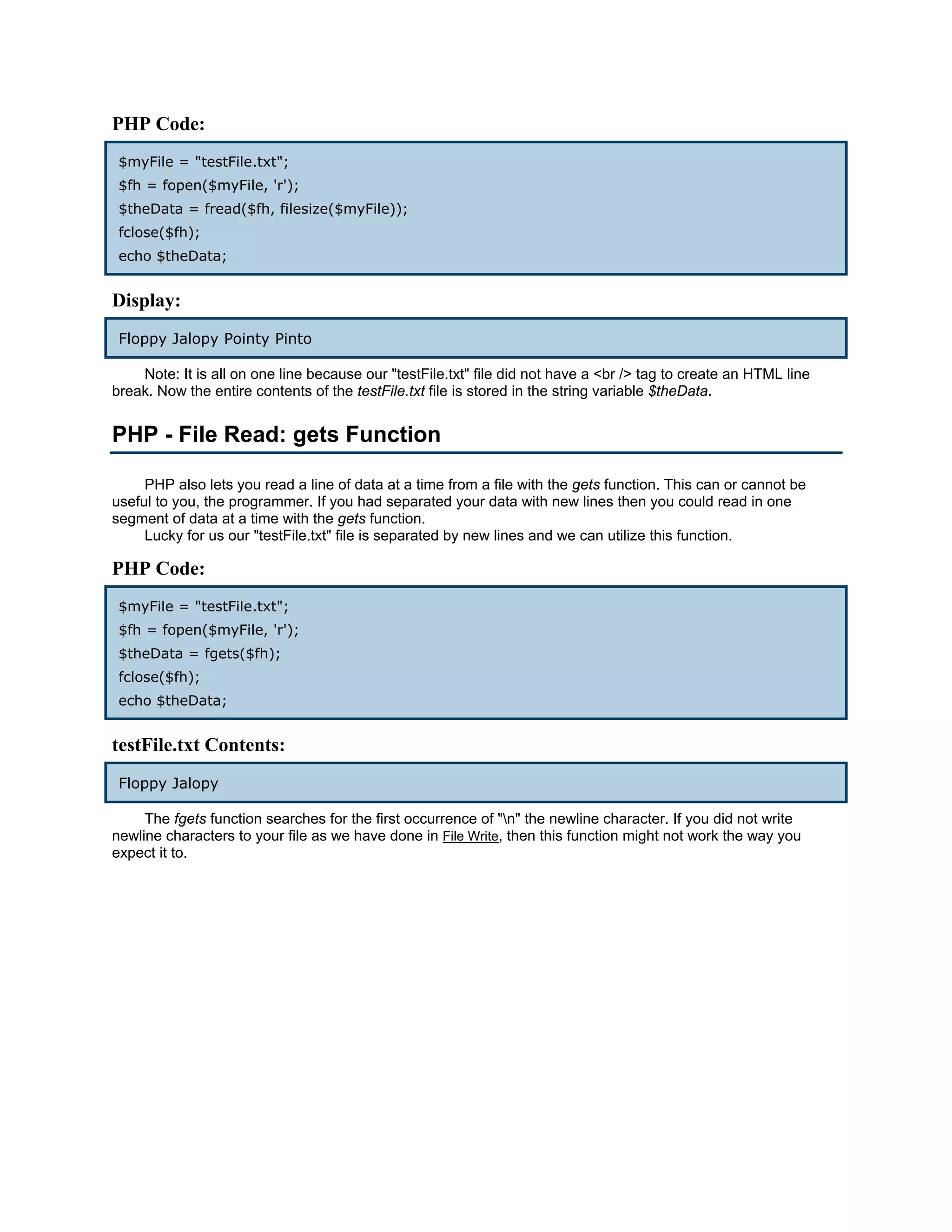PHP Code:
 $myFile = "testFile.txt";
 $fh = fopen($myFile, 'r');
 $theData = fread($fh, filesize($myFile));
 fclose($fh);
 echo $theData;


Display:
 Floppy Jalopy Pointy Pinto

    Note: It is all on one line because our "testFile.txt" file did not have a <br /> tag to create an HTML line
break. Now the entire contents of the testFile.txt file is stored in the string variable $theData.


PHP - File Read: gets Function

     PHP also lets you read a line of data at a time from a file with the gets function. This can or cannot be
useful to you, the programmer. If you had separated your data with new lines then you could read in one
segment of data at a time with the gets function.
     Lucky for us our "testFile.txt" file is separated by new lines and we can utilize this function.

PHP Code:
 $myFile = "testFile.txt";
 $fh = fopen($myFile, 'r');
 $theData = fgets($fh);
 fclose($fh);
 echo $theData;


testFile.txt Contents:
 Floppy Jalopy

     The fgets function searches for the first occurrence of "n" the newline character. If you did not write
newline characters to your file as we have done in File Write, then this function might not work the way you
expect it to.
 