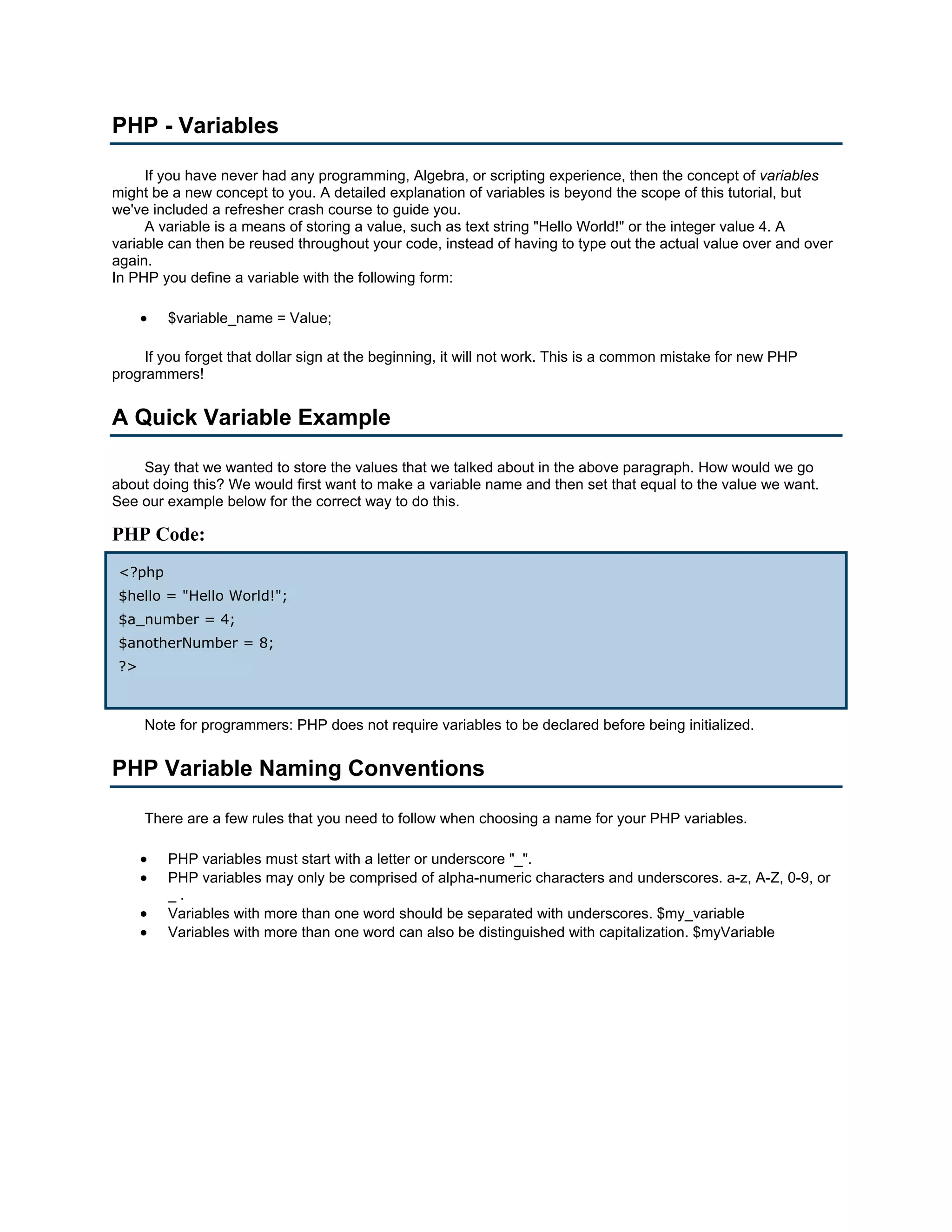 PHP - Variables

     If you have never had any programming, Algebra, or scripting experience, then the concept of variables
might be a new concept to you. A detailed explanation of variables is beyond the scope of this tutorial, but
we've included a refresher crash course to guide you.
     A variable is a means of storing a value, such as text string "Hello World!" or the integer value 4. A
variable can then be reused throughout your code, instead of having to type out the actual value over and over
again.
In PHP you define a variable with the following form:

      •   $variable_name = Value;

     If you forget that dollar sign at the beginning, it will not work. This is a common mistake for new PHP
programmers!


A Quick Variable Example

    Say that we wanted to store the values that we talked about in the above paragraph. How would we go
about doing this? We would first want to make a variable name and then set that equal to the value we want.
See our example below for the correct way to do this.

PHP Code:
 <?php
 $hello = "Hello World!";
 $a_number = 4;
 $anotherNumber = 8;
 ?>



      Note for programmers: PHP does not require variables to be declared before being initialized.


PHP Variable Naming Conventions

      There are a few rules that you need to follow when choosing a name for your PHP variables.

      •   PHP variables must start with a letter or underscore "_".
      •   PHP variables may only be comprised of alpha-numeric characters and underscores. a-z, A-Z, 0-9, or
          _.
      •   Variables with more than one word should be separated with underscores. $my_variable
      •   Variables with more than one word can also be distinguished with capitalization. $myVariable
 
