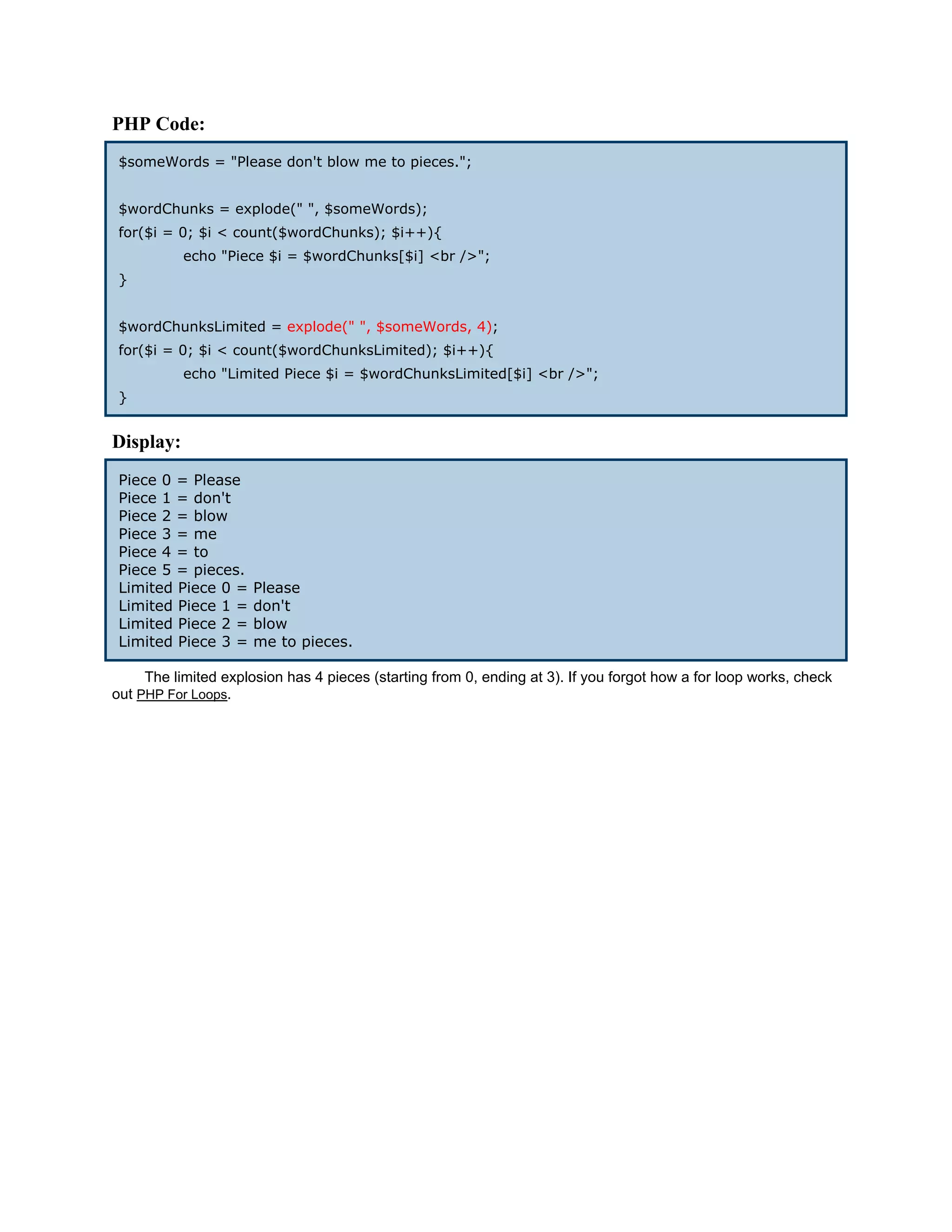 PHP Code:
 $someWords = "Please don't blow me to pieces.";


 $wordChunks = explode(" ", $someWords);
 for($i = 0; $i < count($wordChunks); $i++){
           echo "Piece $i = $wordChunks[$i] <br />";
 }


 $wordChunksLimited = explode(" ", $someWords, 4);
 for($i = 0; $i < count($wordChunksLimited); $i++){
           echo "Limited Piece $i = $wordChunksLimited[$i] <br />";
 }


Display:
 Piece 0 = Please
 Piece 1 = don't
 Piece 2 = blow
 Piece 3 = me
 Piece 4 = to
 Piece 5 = pieces.
 Limited Piece 0 =    Please
 Limited Piece 1 =    don't
 Limited Piece 2 =    blow
 Limited Piece 3 =    me to pieces.

     The limited explosion has 4 pieces (starting from 0, ending at 3). If you forgot how a for loop works, check
out PHP For Loops.
 