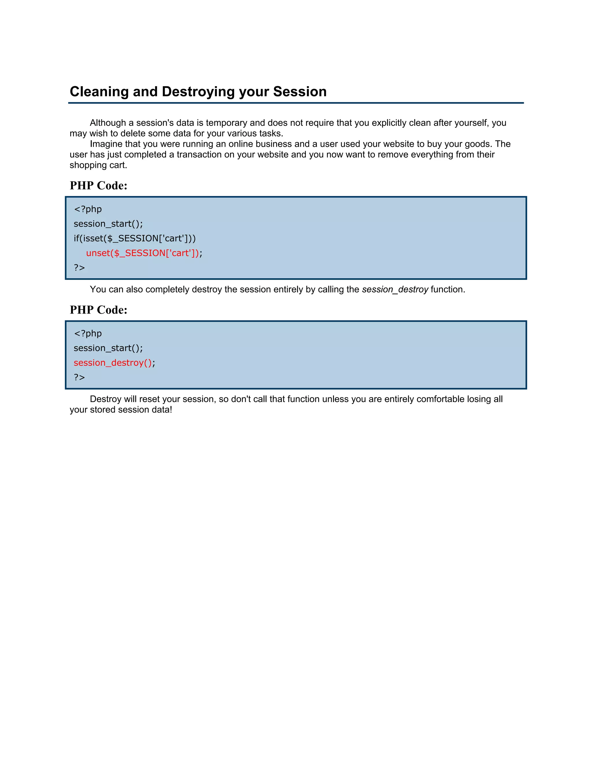 Cleaning and Destroying your Session

     Although a session's data is temporary and does not require that you explicitly clean after yourself, you
may wish to delete some data for your various tasks.
     Imagine that you were running an online business and a user used your website to buy your goods. The
user has just completed a transaction on your website and you now want to remove everything from their
shopping cart.

PHP Code:
 <?php
 session_start();
 if(isset($_SESSION['cart']))
      unset($_SESSION['cart']);
 ?>

      You can also completely destroy the session entirely by calling the session_destroy function.

PHP Code:
 <?php
 session_start();
 session_destroy();
 ?>

     Destroy will reset your session, so don't call that function unless you are entirely comfortable losing all
your stored session data!
 