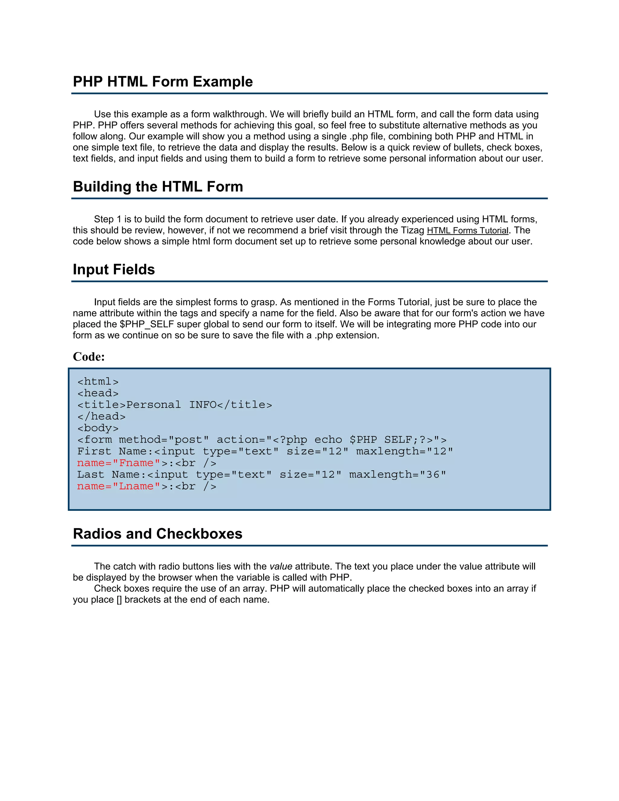 PHP HTML Form Example

      Use this example as a form walkthrough. We will briefly build an HTML form, and call the form data using
PHP. PHP offers several methods for achieving this goal, so feel free to substitute alternative methods as you
follow along. Our example will show you a method using a single .php file, combining both PHP and HTML in
one simple text file, to retrieve the data and display the results. Below is a quick review of bullets, check boxes,
text fields, and input fields and using them to build a form to retrieve some personal information about our user.


Building the HTML Form

      Step 1 is to build the form document to retrieve user date. If you already experienced using HTML forms,
this should be review, however, if not we recommend a brief visit through the Tizag HTML Forms Tutorial. The
code below shows a simple html form document set up to retrieve some personal knowledge about our user.


Input Fields

     Input fields are the simplest forms to grasp. As mentioned in the Forms Tutorial, just be sure to place the
name attribute within the tags and specify a name for the field. Also be aware that for our form's action we have
placed the $PHP_SELF super global to send our form to itself. We will be integrating more PHP code into our
form as we continue on so be sure to save the file with a .php extension.

Code:
 <html>
 <head>
 <title>Personal INFO</title>
 </head>
 <body>
 <form method="post" action="<?php echo $PHP_SELF;?>">
 First Name:<input type="text" size="12" maxlength="12"
 name="Fname">:<br />
 Last Name:<input type="text" size="12" maxlength="36"
 name="Lname">:<br />



Radios and Checkboxes

     The catch with radio buttons lies with the value attribute. The text you place under the value attribute will
be displayed by the browser when the variable is called with PHP.
     Check boxes require the use of an array. PHP will automatically place the checked boxes into an array if
you place [] brackets at the end of each name.
 