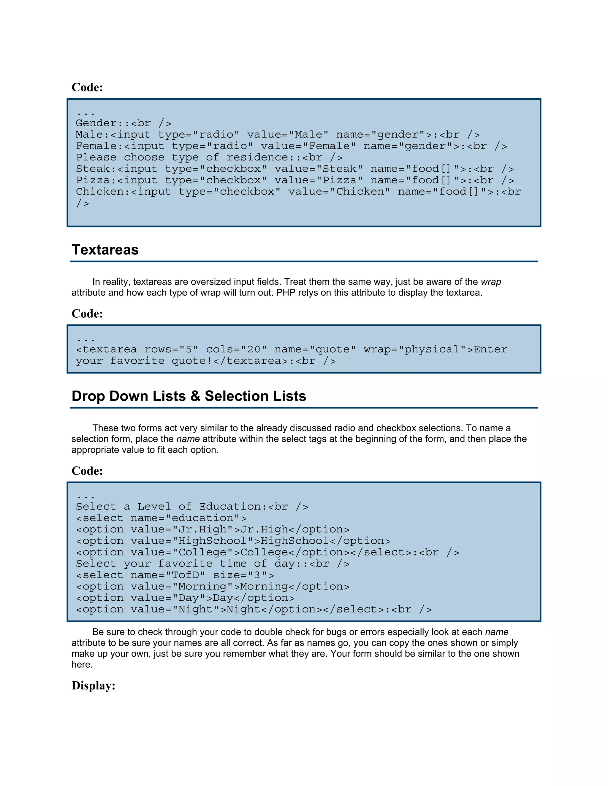 Code:
 ...
 Gender::<br />
 Male:<input type="radio" value="Male" name="gender">:<br />
 Female:<input type="radio" value="Female" name="gender">:<br />
 Please choose type of residence::<br />
 Steak:<input type="checkbox" value="Steak" name="food[]">:<br />
 Pizza:<input type="checkbox" value="Pizza" name="food[]">:<br />
 Chicken:<input type="checkbox" value="Chicken" name="food[]">:<br
 />



Textareas

      In reality, textareas are oversized input fields. Treat them the same way, just be aware of the wrap
attribute and how each type of wrap will turn out. PHP relys on this attribute to display the textarea.

Code:
 ...
 <textarea rows="5" cols="20" name="quote" wrap="physical">Enter
 your favorite quote!</textarea>:<br />


Drop Down Lists & Selection Lists

     These two forms act very similar to the already discussed radio and checkbox selections. To name a
selection form, place the name attribute within the select tags at the beginning of the form, and then place the
appropriate value to fit each option.

Code:
 ...
 Select a Level of Education:<br />
 <select name="education">
 <option value="Jr.High">Jr.High</option>
 <option value="HighSchool">HighSchool</option>
 <option value="College">College</option></select>:<br />
 Select your favorite time of day::<br />
 <select name="TofD" size="3">
 <option value="Morning">Morning</option>
 <option value="Day">Day</option>
 <option value="Night">Night</option></select>:<br />
      Be sure to check through your code to double check for bugs or errors especially look at each name
attribute to be sure your names are all correct. As far as names go, you can copy the ones shown or simply
make up your own, just be sure you remember what they are. Your form should be similar to the one shown
here.

Display:
 