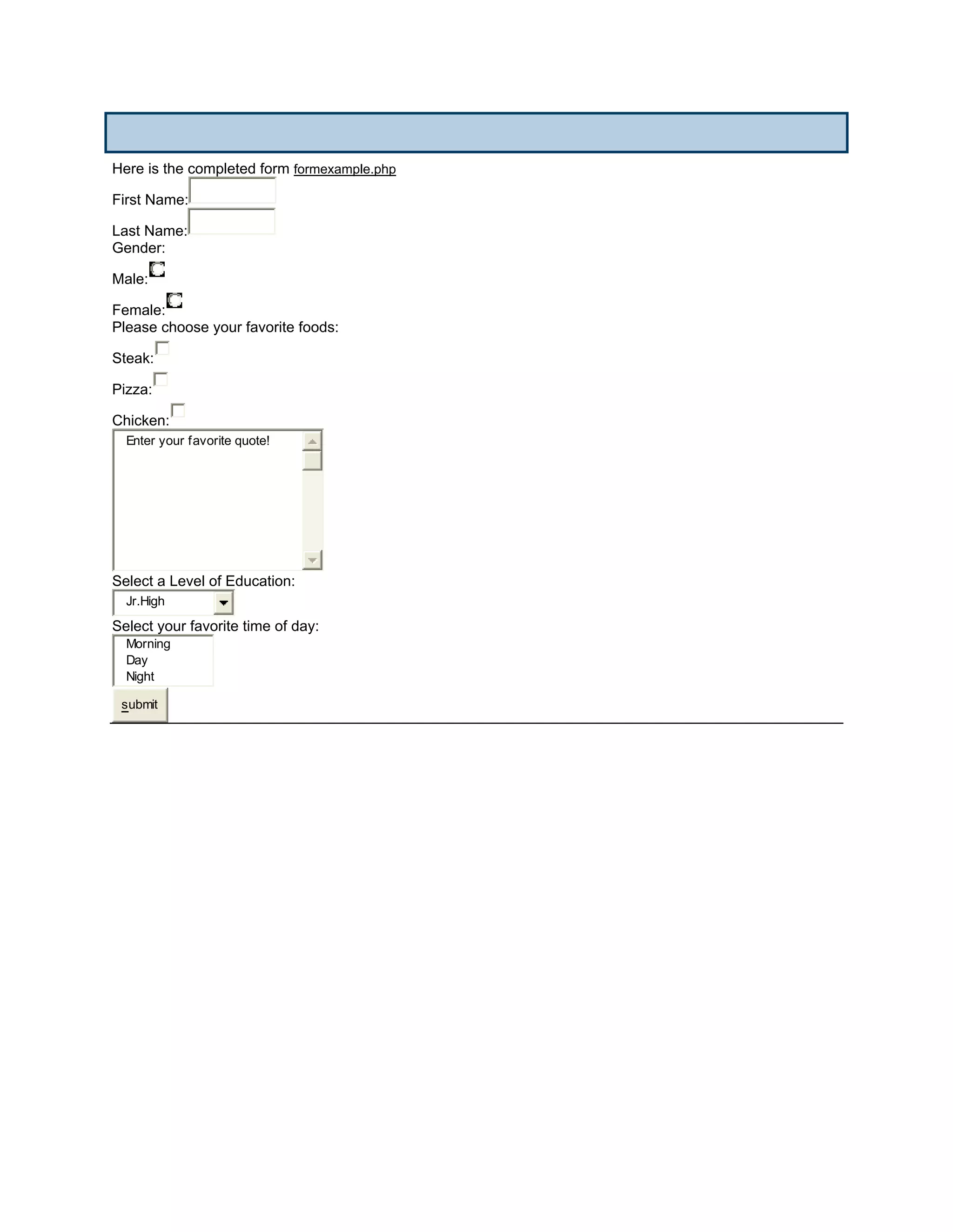Here is the completed form formexample.php

First Name:

Last Name:
Gender:

Male:

Female:
Please choose your favorite foods:

Steak:

Pizza:

Chicken:
  Enter your favorite quote!




Select a Level of Education:
  Jr.High
Select your favorite time of day:
  Morning
  Day
  Night

 submit
 