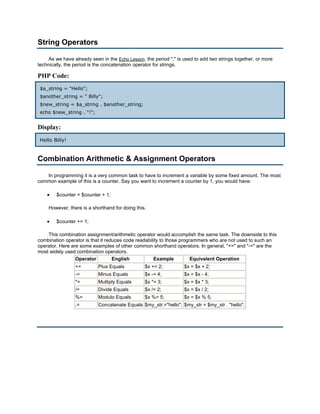 String Operators

     As we have already seen in the Echo Lesson, the period "." is used to add two strings together, or more
technically, the period is the concatenation operator for strings.

PHP Code:
 $a_string = "Hello";
 $another_string = " Billy";
 $new_string = $a_string . $another_string;
 echo $new_string . "!";


Display:
 Hello Billy!


Combination Arithmetic & Assignment Operators

   In programming it is a very common task to have to increment a variable by some fixed amount. The most
common example of this is a counter. Say you want to increment a counter by 1, you would have:

    •   $counter = $counter + 1;

     However, there is a shorthand for doing this.

    •   $counter += 1;

    This combination assignment/arithmetic operator would accomplish the same task. The downside to this
combination operator is that it reduces code readability to those programmers who are not used to such an
operator. Here are some examples of other common shorthand operators. In general, "+=" and "-=" are the
most widely used combination operators.
                 Operator          English           Example           Equivalent Operation
                 +=        Plus Equals           $x += 2;          $x = $x + 2;
                 -=        Minus Equals          $x -= 4;          $x = $x - 4;
                 *=        Multiply Equals       $x *= 3;          $x = $x * 3;
                 /=        Divide Equals         $x /= 2;          $x = $x / 2;
                 %=        Modulo Equals         $x %= 5;          $x = $x % 5;
                 .=        Concatenate Equals $my_str.="hello"; $my_str = $my_str . "hello";
 
