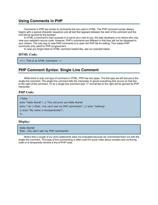 Using Comments in PHP

     Comments in PHP are similar to comments that are used in HTML. The PHP comment syntax always
begins with a special character sequence and all text that appears between the start of the comment and the
end will be ignored by the browser.
     In HTML a comment's main purpose is to serve as a note to you, the web developer or to others who may
view your website's source code. However, PHP's comments are different in that they will not be displayed to
your visitors. The only way to view PHP comments is to open the PHP file for editing. This makes PHP
comments only useful to PHP programmers.
     In case you forgot what an HTML comment looked like, see our example below.

HTML Code:
 <!--- This is an HTML Comment -->



PHP Comment Syntax: Single Line Comment

     While there is only one type of comment in HTML, PHP has two types. The first type we will discuss is the
single line comment. The single line comment tells the interpreter to ignore everything that occurs on that line
to the right of the comment. To do a single line comment type "//" and all text to the right will be ignored by PHP
interpreter.

PHP Code:
 <?php
 echo "Hello World!"; // This will print out Hello World!
 echo "<br />Psst...You can't see my PHP comments!"; // echo "nothing";
 // echo "My name is Humperdinkle!";
 ?>


Display:
 Hello World!
 Psst...You can't see my PHP comments!

     Notice that a couple of our echo statements were not evaluated because we commented them out with the
single line comment. This type of line commenting is often used for quick notes about complex and confusing
code or to temporarily remove a line of PHP code.
 